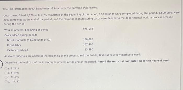 Use this information about Department G to answer the question that follows.
Department G had 1,920 units 25% completed at the beginning of the period, 12,100 units were completed during the period, 1,600 units were
20% completed at the end of the period, and the following manufacturing costs were debited to the departmental work in process account
during the period:
Work in process, beginning of period
Costs added during period:
Direct materials (11,780 units at $9)
Direct labor
Factory overhead
All direct materials are added at the beginning of the process, and the first-in, first-out cost flow method is used.
Determine the total cost of the inventory in process at the end of the period. Round the unit cost computation to the nearest cent.
$26,500
a. $17,920
b. $14,400
Oc. $23,296
Od. $17,280
106,020
107,460
23,880