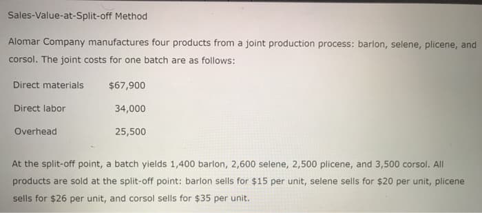 Sales-Value-at-Split-off Method
Alomar Company manufactures four products from a joint production process: barlon, selene, plicene, and
corsol. The joint costs for one batch are as follows:
Direct materials
Direct labor
Overhead
$67,900
34,000
25,500
At the split-off point, a batch yields 1,400 barlon, 2,600 selene, 2,500 plicene, and 3,500 corsol. All
products are sold at the split-off point: barlon sells for $15 per unit, selene sells for $20 per unit, plicene
sells for $26 per unit, and corsol sells for $35 per unit.