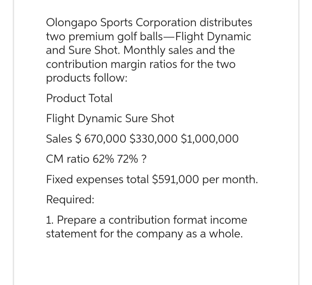 Olongapo Sports Corporation distributes
two premium golf balls-Flight Dynamic
and Sure Shot. Monthly sales and the
contribution margin ratios for the two
products follow:
Product Total
Flight Dynamic Sure Shot
Sales $ 670,000 $330,000 $1,000,000
CM ratio 62% 72% ?
Fixed expenses total $591,000 per month.
Required:
1. Prepare a contribution format income
statement for the company as a whole.