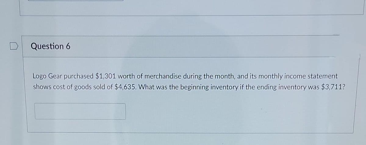 Question 6
Logo Gear purchased $1,301 worth of merchandise during the month, and its monthly income statement
shows cost of goods sold of $4,635. What was the beginning inventory if the ending inventory was $3,711?