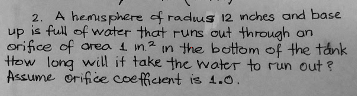 2. A hemisphere of raduus 12 mches and base
up is full of water that runs out through an
orifice of area 1 in.2 in the bottom of the tank
How long will if take the water to run out ?
Assume orifice coefficient is 4.0.
