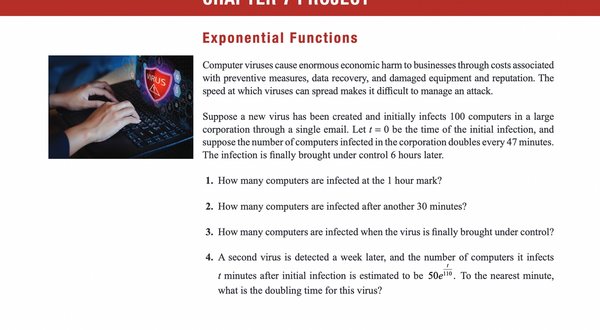 VIRUS
Exponential Functions
Computer viruses cause enormous economic harm to businesses through costs associated
with preventive measures, data recovery, and damaged equipment and reputation. The
speed at which viruses can spread makes it difficult to manage an attack.
Suppose a new virus has been created and initially infects 100 computers in a large
corporation through a single email. Let t = 0 be the time of the initial infection, and
suppose the number of computers infected in the corporation doubles every 47 minutes.
The infection is finally brought under control 6 hours later.
1. How many computers are infected at the 1 hour mark?
2. How many computers are infected after another 30 minutes?
3. How many computers are infected when the virus is finally brought under control?
4. A second virus is detected a week later, and the number of computers it infects
t minutes after initial infection is estimated to be 50e¹¹0. To the nearest minute,
what is the doubling time for this virus?