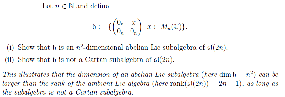 Let n e N and define
h := {
o |x € M„(C)}.
0n 0n
(i) Show that h is an n2-dimensional abelian Lie subalgebra of sl(2n).
(ii) Show that h is not a Cartan subalgebra of sl(2n).
This illustrates that the dimension of an abelian Lie subalgebra (here dim h = n²) can be
larger than the rank of the ambient Lie algebra (here rank(sl(2n)) = 2n – 1), as long as
the subalgebra is not a Cartan subalgebra.
