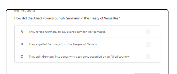 MULTIPLE CHOICE
How did the Allied Powers punish Germany in the Treaty of Versailles?
A
B
с
They forced Germany to pay a large sum for war damages.
They expelled Germany from the League of Nations.
They split Germany into zones with each zone occupied by an Allied country.