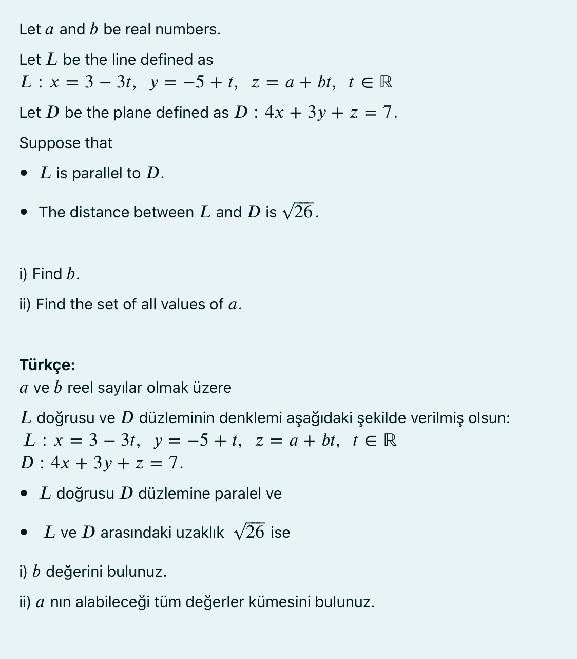 Let a and b be real numbers.
Let L be the line defined as
L : x =
3 – 3t, y = -5 + t, z = a + bt, t E R
Let D be the plane defined as D : 4x + 3y + z = 7.
Suppose that
• L is parallel to D.
• The distance between L and D is y26.
i) Find b.
ii) Find the set of all values of a.
Türkçe:
a ve b reel sayılar olmak üzere
L doğrusu ve D düzleminin denklemi aşağıdaki şekilde verilmiş olsun:
L : x = 3 – 3t, y = -5 + t, z = a + bt, t E R
D : 4x + 3y + z = 7.
• L doğrusu D düzlemine paralel ve
L ve D arasındaki uzaklık V26 ise
i) b değerini bulunuz.
ii) a nın alabileceği tüm değerler kümesini bulunuz.
