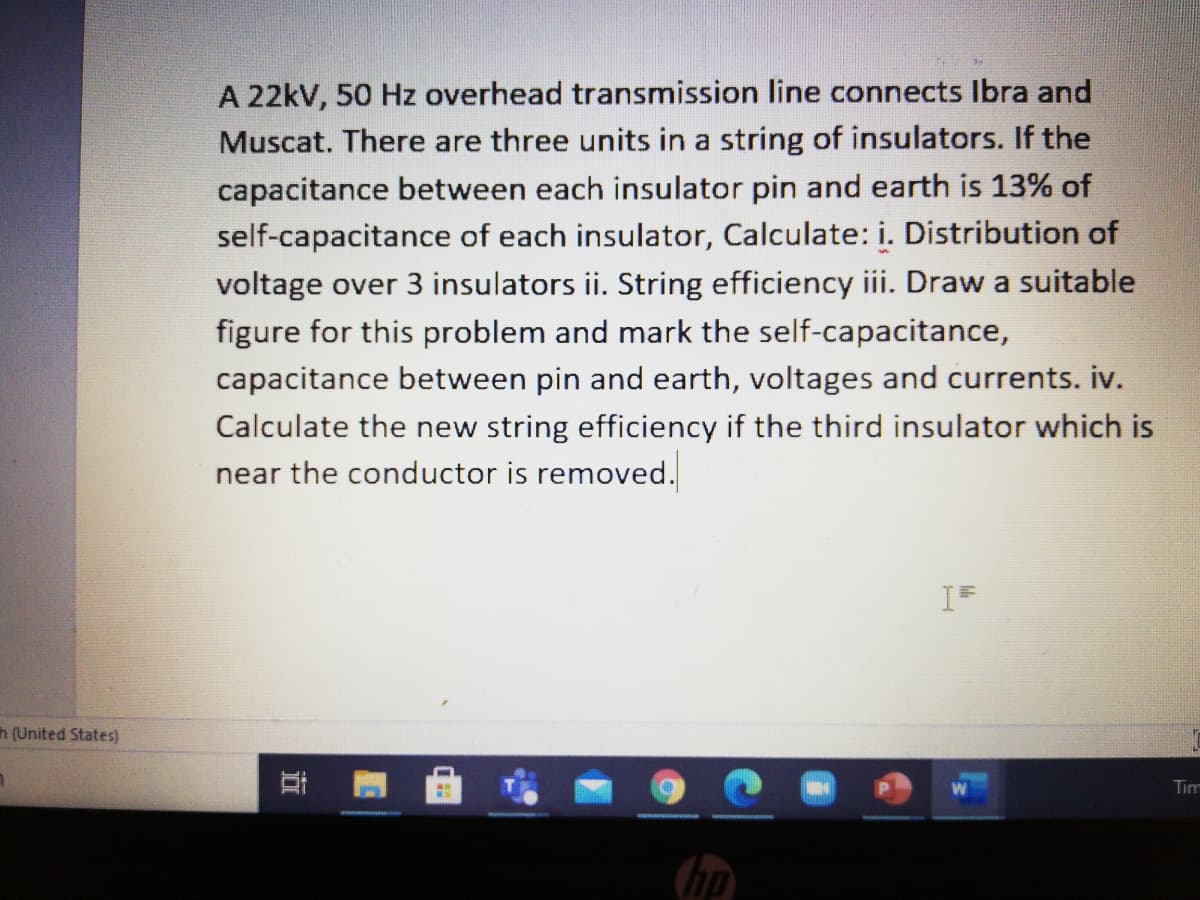 A 22kV, 50 Hz overhead transmission line connects Ibra and
Muscat. There are three units in a string of insulators. If the
capacitance between each insulator pin and earth is 13% of
self-capacitance of each insulator, Calculate: i. Distribution of
voltage over 3 insulators ii. String efficiency iii. Draw a suitable
figure for this problem and mark the self-capacitance,
capacitance between pin and earth, voltages and currents. iv.
Calculate the new string efficiency if the third insulator which is
near the conductor is removed.
h (United States)
Tim
