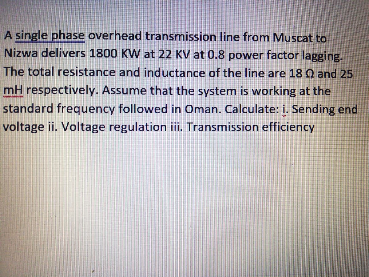 A single phase overhead transmission line from Muscat to
Nizwa delivers 1800 KW at 22 KV at 0.8 power factor lagging.
The total resistance and inductance of the line are 18 Q and 25
mH respectively. Assume that the system is working at the
standard frequency followed in Oman. Calculate: i. Sending end
voltage i. Voltage regulation iii. Transmission efficiency

