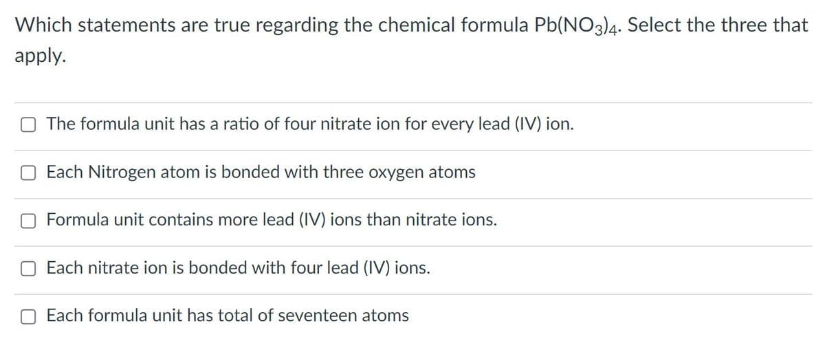 Which statements are true regarding the chemical formula Pb(NO3)4. Select the three that
apply.
The formula unit has a ratio of four nitrate ion for every lead (IV) ion.
Each Nitrogen atom is bonded with three oxygen atoms
Formula unit contains more lead (IV) ions than nitrate ions.
Each nitrate ion is bonded with four lead (IV) ions.
Each formula unit has total of seventeen atoms
