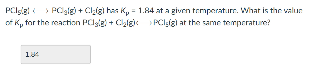 PCI5(g) → PCI3(g) + Cl2(g) has K, = 1.84 at a given temperature. What is the value
of K, for the reaction PCI3(g) + Cl2(g)< >PCI5(g) at the same temperature?
%3D
1.84
