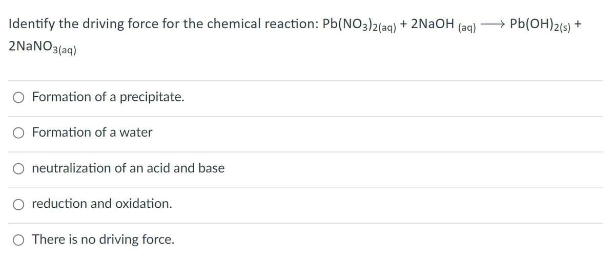 Identify the driving force for the chemical reaction: Pb(NO3)2(ag) + 2N2OH (ag)
→ Pb(OH)2(s) +
2NaNO3
3(aq)
O Formation of a precipitate.
O Formation of a water
neutralization of an acid and base
reduction and oxidation.
O There is no driving force.
