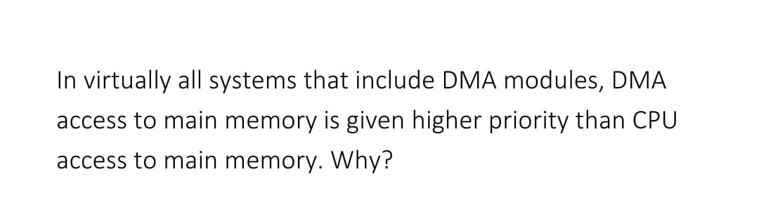 In virtually all systems that include DMA modules, DMA
access to main memory is given higher priority than CPU
access to main memory. Why?