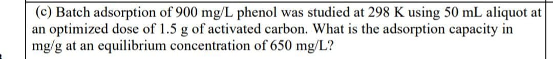 (c) Batch adsorption of 900 mg/L phenol was studied at 298 K using 50 mL aliquot at
an optimized dose of 1.5 g of activated carbon. What is the adsorption capacity in
mg/g at an equilibrium concentration of 650 mg/L?