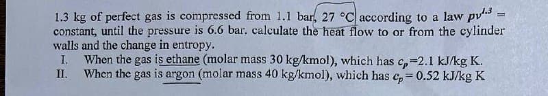 1.3 kg of perfect gas is compressed from 1.1 bar, 27 °C according to a law py3 =
constant, until the pressure is 6.6 bar. calculate the heat flow to or from the cylinder
walls and the change in entropy.
I.
II.
When the gas is ethane (molar mass 30 kg/kmol), which has c₂=2.1 kJ/kg K.
When the gas is argon (molar mass 40 kg/kmol), which has cp = 0.52 kJ/kg K