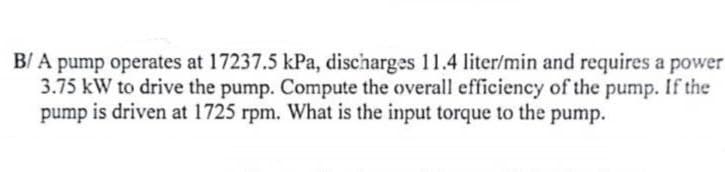 B/A pump operates at 17237.5 kPa, discharges 11.4 liter/min and requires a power
3.75 kW to drive the pump. Compute the overall efficiency of the pump. If the
pump is driven at 1725 rpm. What is the input torque to the pump.