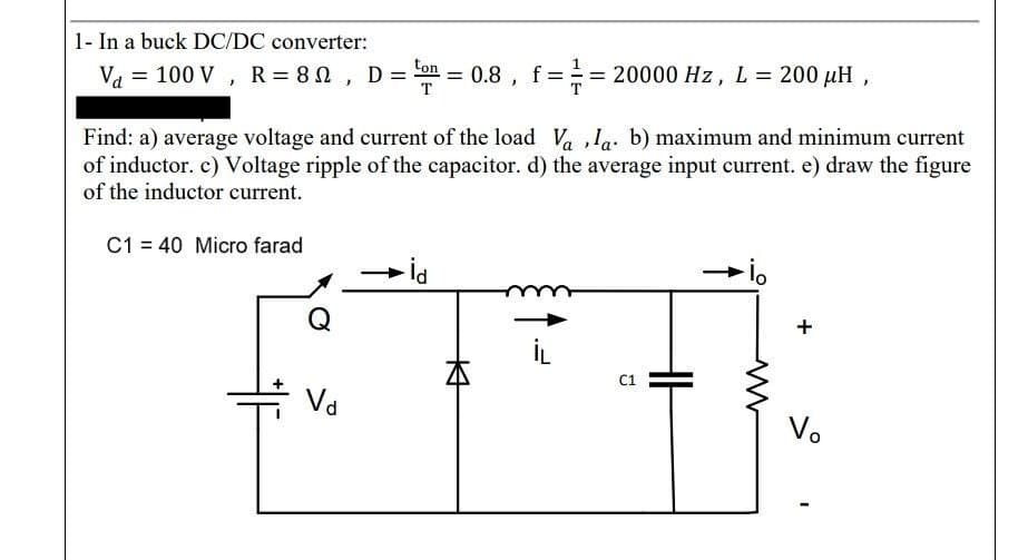 1- In a buck DC/DC converter:
ton
V₁ = 100 V, R= 80, D ==0.8, f == 20000 Hz, L = 200 μH,
Find: a) average voltage and current of the load Vala. b) maximum and minimum current
of inductor. c) Voltage ripple of the capacitor. d) the average input current. e) draw the figure
of the inductor current.
C1 = 40 Micro farad
Q
Vd
- İd
K
C1
ww
+
Vo