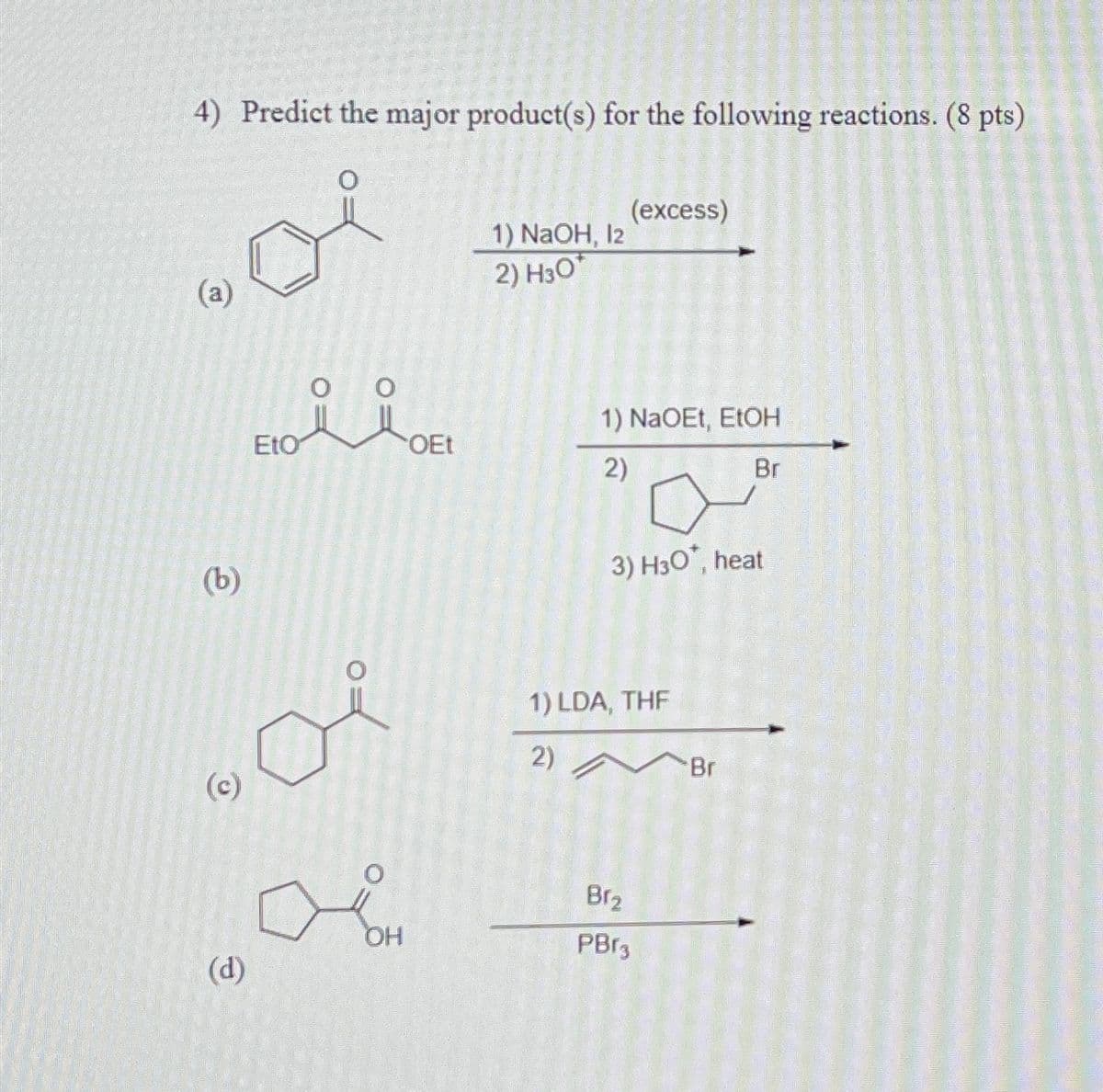 4) Predict the major product(s) for the following reactions. (8 pts)
(a)
1) NaOH, 12
2) H3O
(b)
EtO
(excess)
1) NaOEt, EtOH
OEt
2)
3) H3O, heat
(c)
1) LDA, THF
2)
Br
OH
(d)
Br₂
PBr3
Br