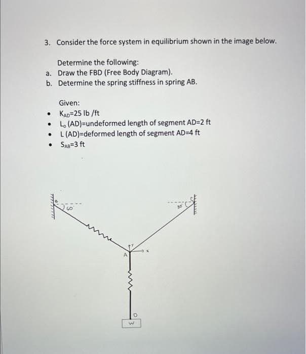 3. Consider the force system in equilibrium shown in the image below.
Determine the following:
a. Draw the FBD (Free Body Diagram).
b. Determine the spring stiffness in spring AB.
Given:
• KAD=25 Ib /ft
Lo (AD)=undeformed length of segment AD=2 ft
L (AD)=deformed length of segment AD=4 ft
• SAs=3 ft

