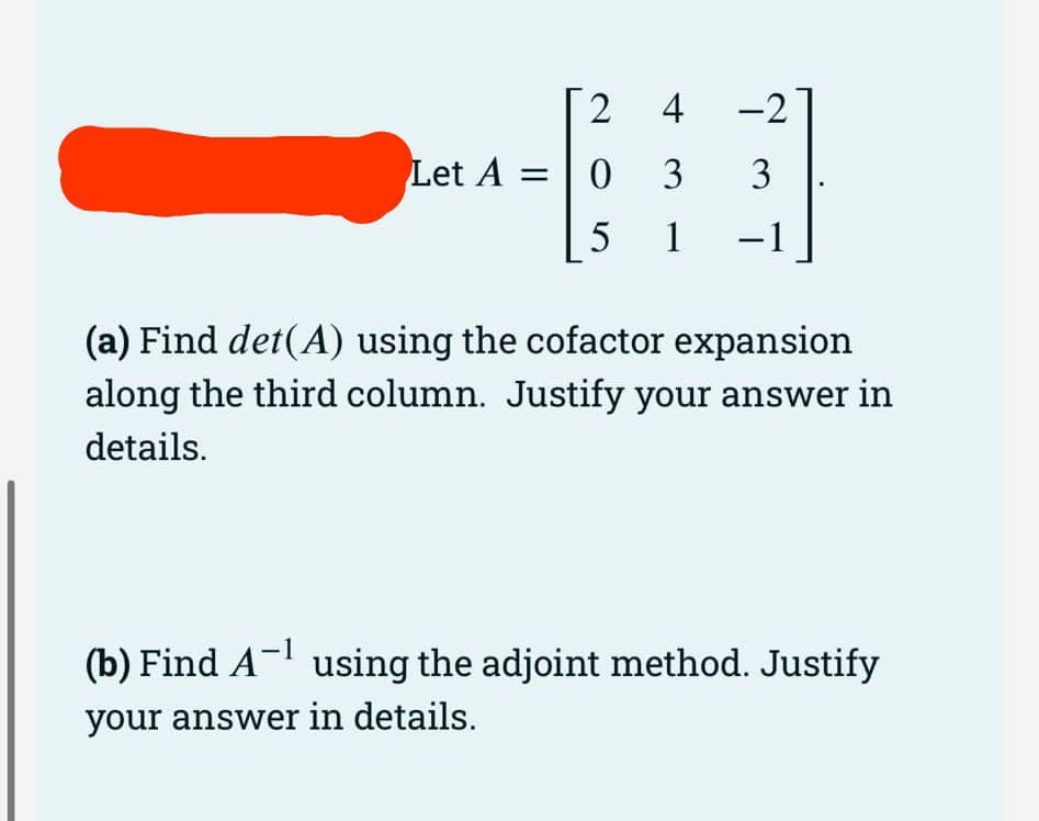 Let A =
2 4
-2
03
3
5 1 -1
(a) Find det(A) using the cofactor expansion
along the third column. Justify your answer in
details.
-1
(b) Find A-¹ using the adjoint method. Justify
your answer in details.