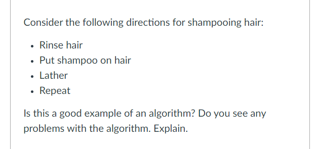 Consider the following directions for shampooing hair:
• Rinse hair
• Put shamp0o on hair
• Lather
• Repeat
Is this a good example of an algorithm? Do you see any
problems with the algorithm. Explain.
