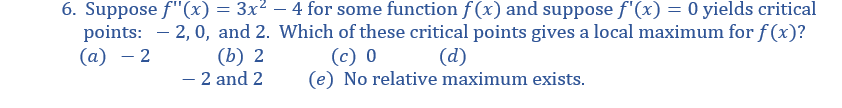 6. Suppose f"(x)
points:
(а) — 2
= 3x² – 4 for some function f (x) and suppose f'(x) = 0 yields critical
2, 0, and 2. Which of these critical points gives a local maximum for f (x)?
(b) 2
– 2 and 2
(с) 0
(e) No relative maximum exists.
(d)
