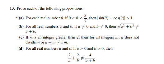 13. Prove each of the following propositions:
* (a) For each real number 0, if 0 < 0 <, then [sin(0) + cos(0)] > 1.
(b) For all real numbers a and b, if a + 0 and b # 0, then a² + b2 #
a +b.
(c) If n is an integer greater than 2, then for all integers m, n does not
divide m or n + m + nm.
(d) For all real numbers a and b, if a > 0 and b > 0, then
2
4
a
a +b
