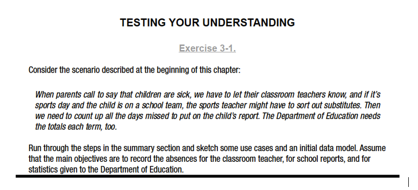 TESTING YOUR UNDERSTANDING
Exercise 3-1.
Consider the scenario described at the beginning of this chapter:
When parents call to say that children are sick, we have to let their classroom teachers know, and if it's
sports day and the child is on a school team, the sports teacher might have to sort out substitutes. Then
we need to count up all the days missed to put on the child's report. The Department of Education needs
the totals each term, too.
Run through the steps in the summary section and sketch some use cases and an initial data model. Assume
that the main objectives are to record the absences for the classroom teacher, for school reports, and for
statistics given to the Department of Education.
