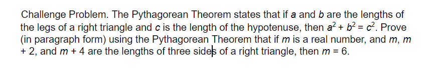 Challenge Problem. The Pythagorean Theorem states that if a and b are the lengths of
the legs of a right triangle and c is the length of the hypotenuse, then a? + b? = c?. Prove
(in paragraph form) using the Pythagorean Theorem that if m is a real number, and m, m
+ 2, and m + 4 are the lengths of three sides of a right triangle, then m = 6.
