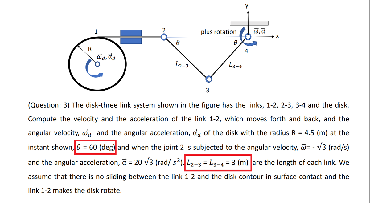 1
plus rotation
R
4
wa, da
'd,
L2-3
L3-4
3
(Question: 3) The disk-three link system shown in the figure has the links, 1-2, 2-3, 3-4 and the disk.
Compute the velocity and the acceleration of the link 1-2, which moves forth and back, and the
angular velocity, da and the angular acceleration, đa of the disk with the radius R
4.5 (m) at the
instant shown, 0 = 60 (deg) and when the joint 2 is subjected to the angular velocity, d= - V3 (rad/s)
and the angular acceleration, a = 20 v3 (rad/ s2), L2-3 = L3-4 = 3 (m) |are the length of each link. We
%3D
%3|
%3|
assume that there is no sliding between the link 1-2 and the disk contour in surface contact and the
link 1-2 makes the disk rotate.
18
