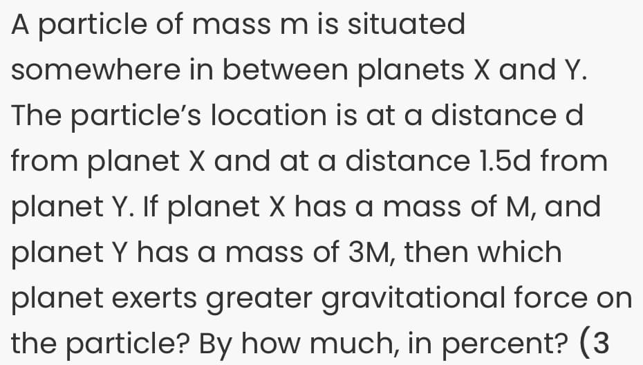 A particle of mass m is situated
somewhere in between planets X and Y.
The particle's location is at a distance d
from planet X and at a distance 1.5d from
planet Y. If planet X has a mass of M, and
planet Y has a mass of 3M, then which
planet exerts greater gravitational force on
the particle? By how much, in percent? (3
