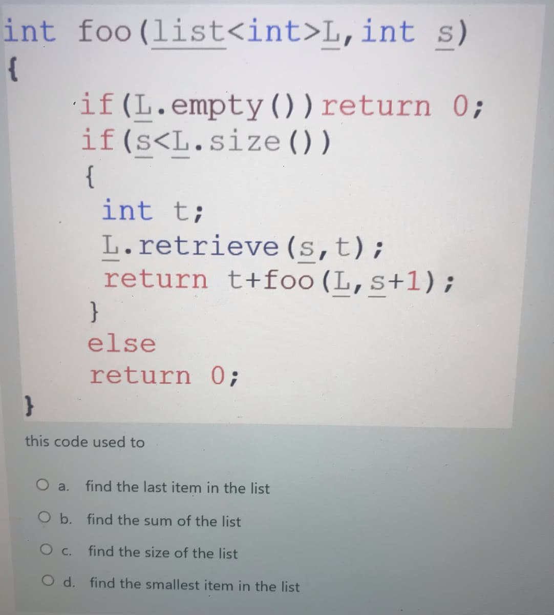 int s)
foo (list<int>L,int
{
if (L.empty() ) return 0;
if(s<L.size () )
{
int t;
L.retrieve (s,t);
return t+foo(L,s+1);
}
else
return 0;
this code used to
find the last item in the list
O a.
O b. find the sum of the list
O c.
find the size of the list
O d. find the smallest item in the list
