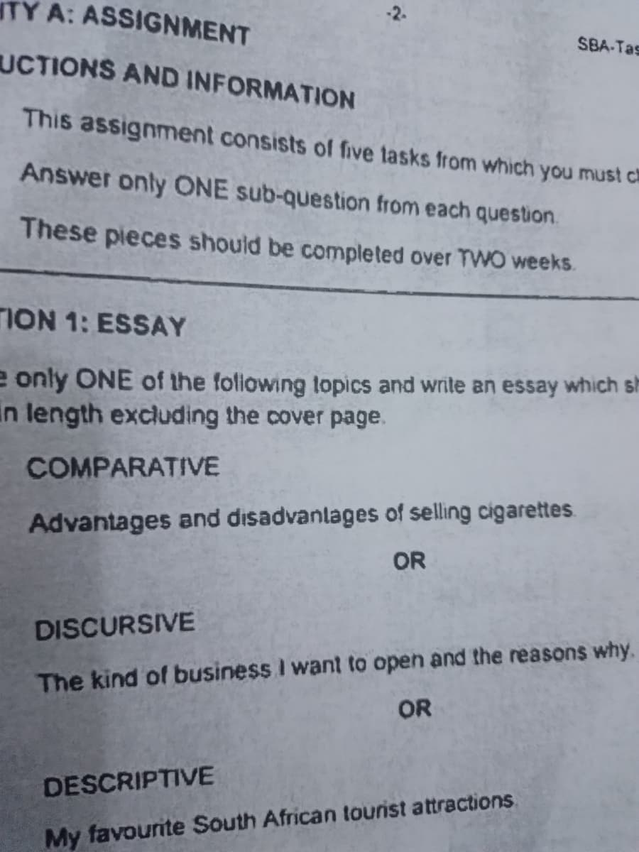 TY A: ASSIGNMENT
UCTIONS AND INFORMATION
This assignment consists of five tasks from which you must c
Answer only ONE sub-question from each question.
These pieces should be completed over TWO weeks.
TION 1: ESSAY
e only ONE of the following topics and write an essay which sh
in length excluding the cover page.
COMPARATIVE
Advantages and disadvantages of selling cigarettes
OR
SBA-Tas
DISCURSIVE
The kind of business I want to open and the reasons why.
OR
DESCRIPTIVE
My favourite South African tourist attractions.