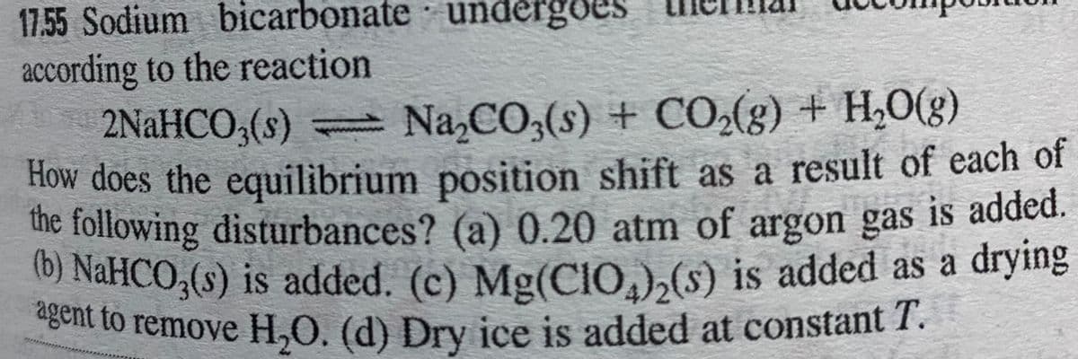 agent to remove H,O. (d) Dry ice is added at constant T.
according to the reaction
17.55 Sodium bicarbonate undergoes
2NaHCO,(s) Na,CO,(s) + CO,(g) + H,0(g)
How does the equilibrium position shift as a result of each of
the following disturbances? (a) 0.20 atm of argon gas
(6) NaHCO,(s) is added. (c) Mg(CI0,),(s) is added as a drying
gent to remove H,O. (d) Dry ice is added at constant 1.
is added.

