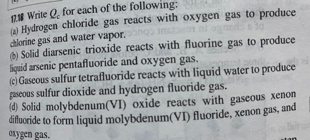 (a) Hydrogen chloride gas reacts with oxygen gas to produce
chlorine gas and water vapor.n
(6) Solid diarsenic trioxide reacts with fluorine gas to produce
liquid arsenic pentafluoride and oxygen gas.
(c) Gaseous sulfur tetrafluoride reacts with liquid water to produce
gaseous sulfur dioxide and hydrogen fluoride gas.
(d) Solid molybdenum(VI) oxide reacts with gaseous xenon
difluoride to form liquid molybdenum(VI) fluoride, xenon gas,
oxygen gas.
and
ater
