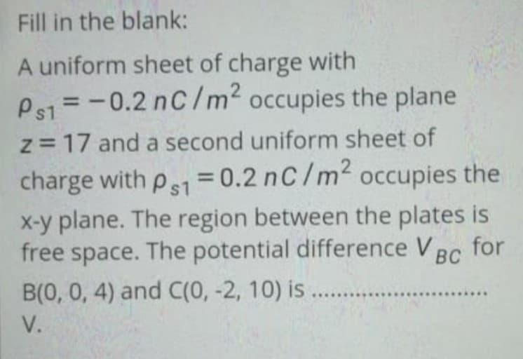 Fill in the blank:
A uniform sheet of charge with
Ps1 = -0.2 nC/m² occupies the plane
z = 17 and a second uniform sheet of
charge with ps1 = 0.2 nC/m² occupies the
x-y plane. The region between the plates is
free space. The potential difference VBC
B(0, 0, 4) and C(0, -2, 10) is.....
Bc for
V.