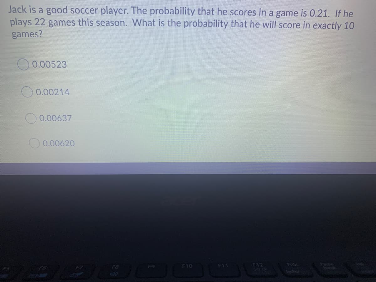 Jack is a good soccer player. The probability that he scores in a game is 0.21. If he
plays 22 games this season. What is the probability that he will score in exactly 10
games?
O 0.00523
O 0.00214
0.00637
O 0.00620
PISc
F12
Vane
Beeak
F8
F9
F10
F11
F5

