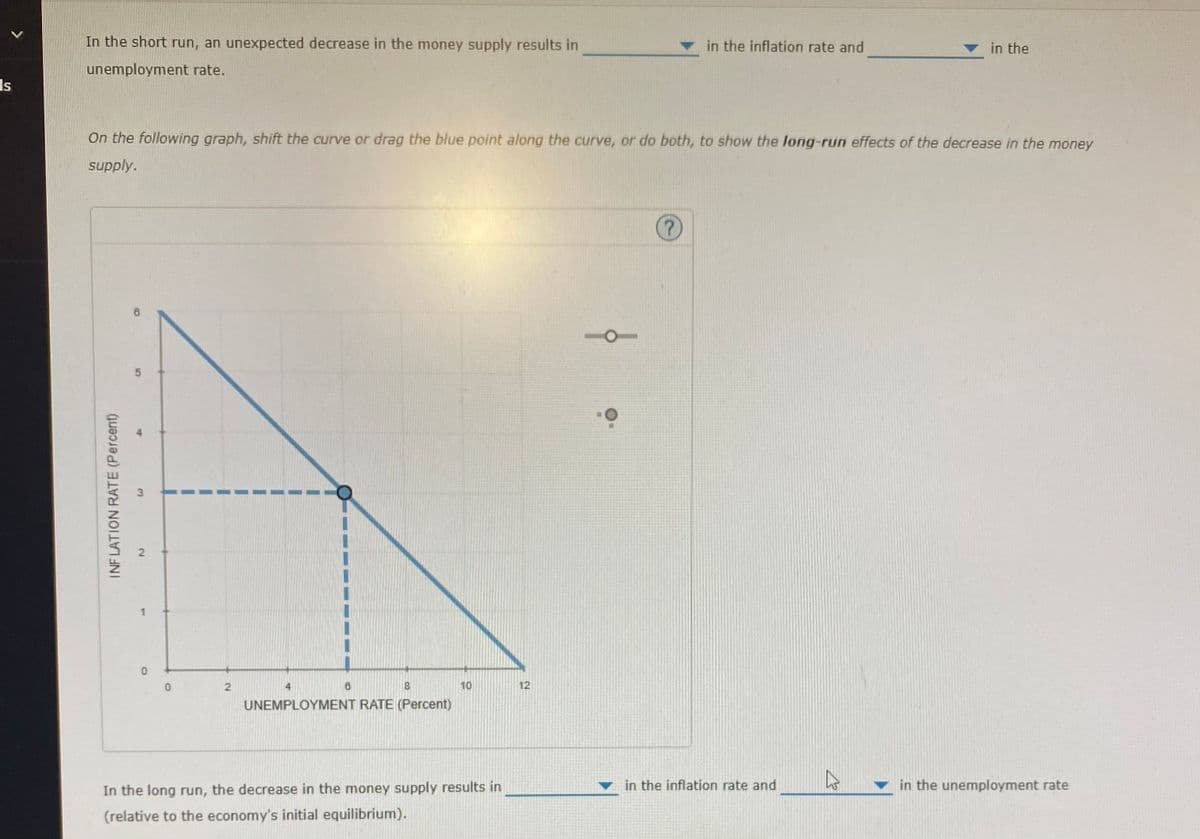 Is
In the short run, an unexpected decrease in the money supply results in
unemployment rate.
INFLATION RATE (Percent)
On the following graph, shift the curve or drag the blue point along the curve, or do both, to show the long-run effects of the decrease in the money
supply.
5
3
2
0
0
2
8
18
UNEMPLOYMENT RATE (Percent)
10
In the long run, the decrease in the money supply results in
(relative to the economy's initial equilibrium).
12
10
in the inflation rate and
?
in the inflation rate and
in the
27
in the unemployment rate