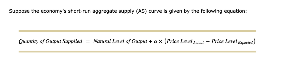 Suppose the economy's short-run aggregate supply (AS) curve is given by the following equation:
Quantity of Output Supplied = Natural Level of Output + a × (Price Level Actual Price Level Expected