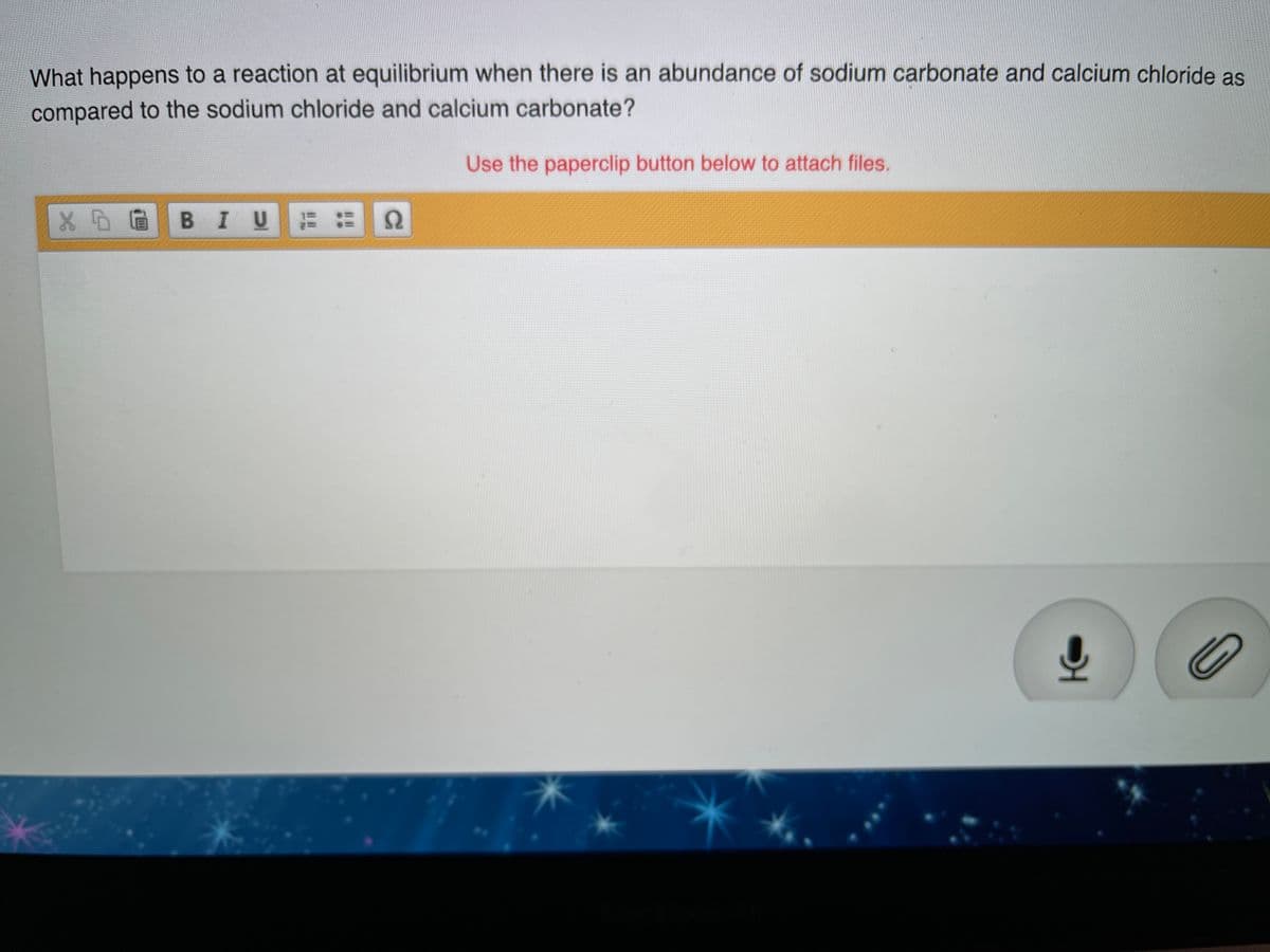 What happens to a reaction at equilibrium when there is an abundance of sodium carbonate and calcium chloride as
compared to the sodium chloride and calcium carbonate?
Use the paperclip button below to attach files.
X 0 @ B I U
Ω
