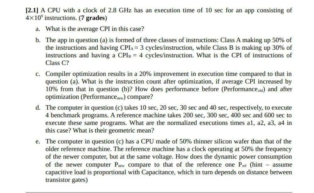 [2.1] A CPU with a clock of 2.8 GHz has an execution time of 10 sec for an app consisting of
4x10 instructions. (7 grades)
a. What is the average CPI in this case?
b.
The app in question (a) is formed of three classes of instructions: Class A making up 50% of
the instructions and having CPIA = 3 cycles/instruction, while Class B is making up 30% of
instructions and having a CPIB = 4 cycles/instruction. What is the CPI of instructions of
Class C?
c. Compiler optimization results in a 20% improvement in execution time compared to that in
question (a). What is the instruction count after optimization, if average CPI increased by
10% from that in question (b)? How does performance before (Performance old) and after
optimization (Performance new) compare?
d. The computer in question (c) takes 10 sec, 20 sec, 30 sec and 40 sec, respectively, to execute
4 benchmark programs. A reference machine takes 200 sec, 300 sec, 400 sec and 600 sec to
execute these same programs. What are the normalized executions times a1, a2, a3, a4 in
this case? What is their geometric mean?
e. The computer in question (c) has a CPU made of 50% thinner silicon wafer than that of the
older reference machine. The reference machine has a clock operating at 50% the frequency
of the newer computer, but at the same voltage. How does the dynamic power consumption
of the newer computer Pnew compare to that of the reference one Pref (hint - assume
capacitive load is proportional with Capacitance, which in turn depends on distance between
transistor gates)