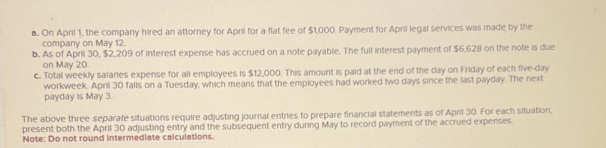 a. On April 1, the company hired an attorney for April for a flat fee of $1,000. Payment for April legal services was made by the
company on May 12
b. As of April 30, $2,209 of Interest expense has accrued on a note payable. The full interest payment of $6,628 on the note is due
on May 20
c. Total weekly salaries expense for all employees is $12,000. This amount is paid at the end of the day on Friday of each five-day
workweek. April 30 falls on a Tuesday, which means that the employees had worked two days since the last payday. The next
payday is May 3.
The above three separate situations require adjusting journal entries to prepare financial statements as of April 30. For each situation,
present both the April 30 adjusting entry and the subsequent entry during May to record payment of the accrued expenses.
Note: Do not round Intermediate calculations.