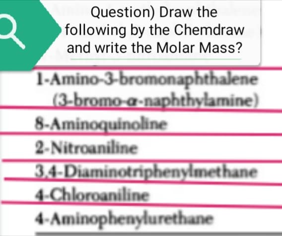 R
Question) Draw the
following by the Chemdraw
and write the Molar Mass?
1-Amino-3-bromonaphthalene
(3-bromo-a-naphthylamine)
8-Aminoquinoline
2-Nitroaniline
3,4-Diaminotriphenylmethane
4-Chloroaniline
4-Aminophenylurethane