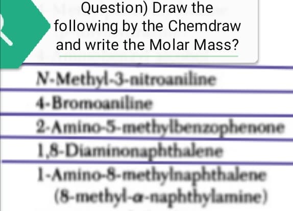Question) Draw the
by the Chemdraw
following
and write the Molar Mass?
N-Methyl-3-nitroaniline
4-Bromoaniline
2-Amino-5-methylbenzophenone
1,8-Diaminonaphthalene
1-Amino-8-methylnaphthalene
(8-methyl-a-naphthylamine)