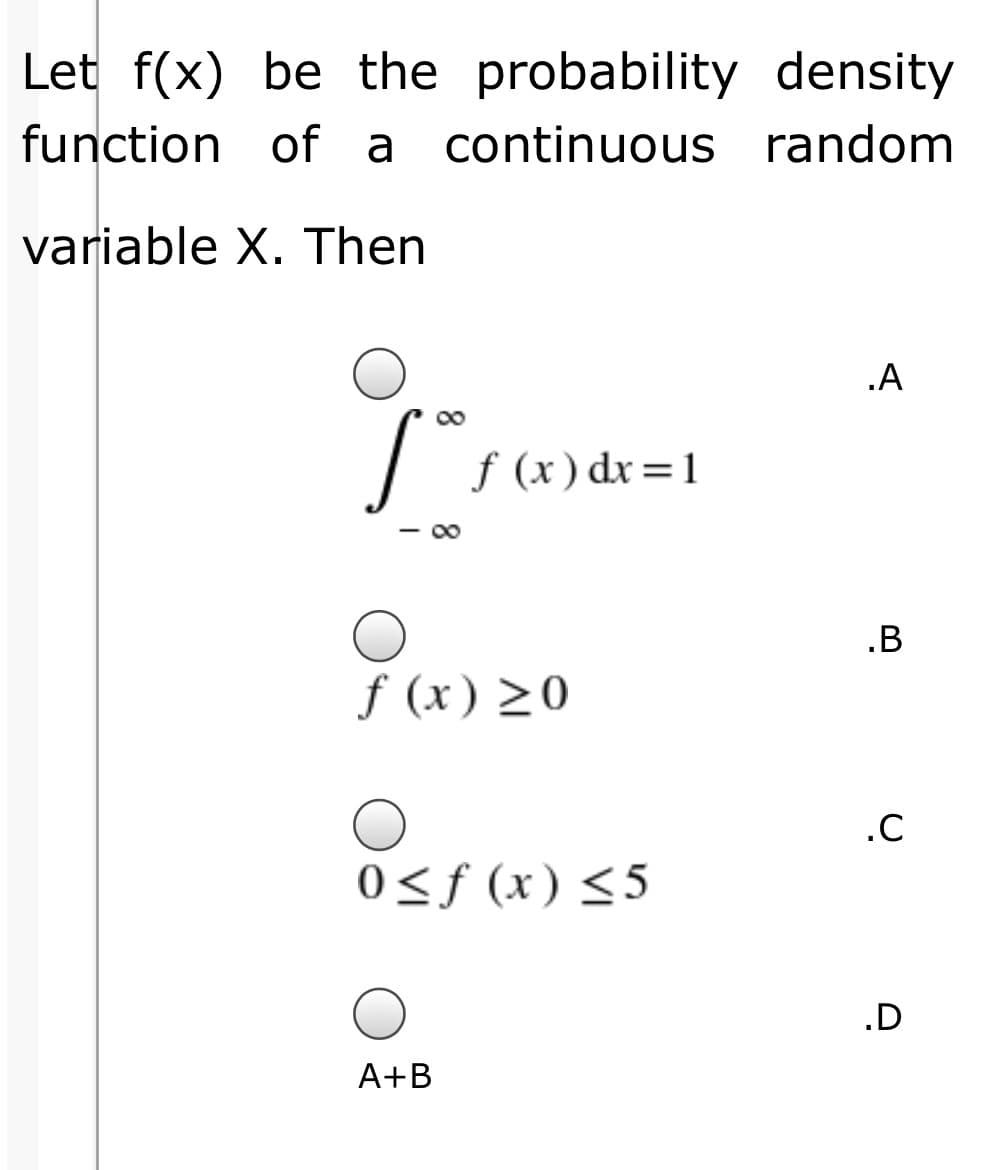 Let f(x) be the probability density
function of a
continuous random
variable X. Then
.A
f (x) dx=1
.B
f (x) >0
0<ƒ (x)<5
.D
A+B
