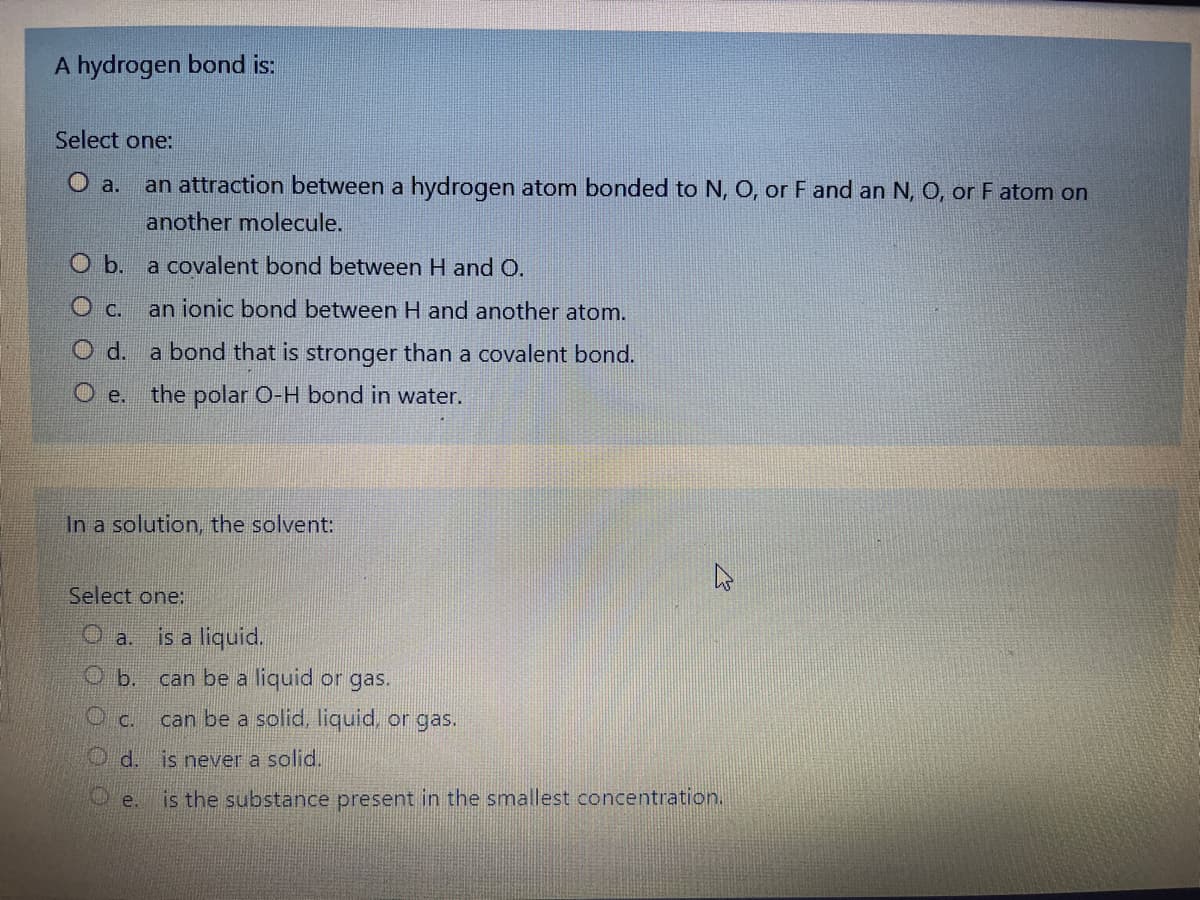 A hydrogen bond is:
Select one:
O a.
an attraction between a hydrogen atom bonded to N, O, or F and an N, O, or F atom on
another molecule.
b.
a covalent bond between H and O.
C.
an ionic bond between H and another atom.
Od.
a bond that is stronger than a covalent bond.
O e.
the polar O-H bond in water.
In a solution, the solvent:
Select one:
O a.
is a liquid.
O b.
can be a liquid or gas.
O c.
can be a solid, liquid, or gas.
O d. is never a solid.
e.
is the substance present in the smallest concentration.
