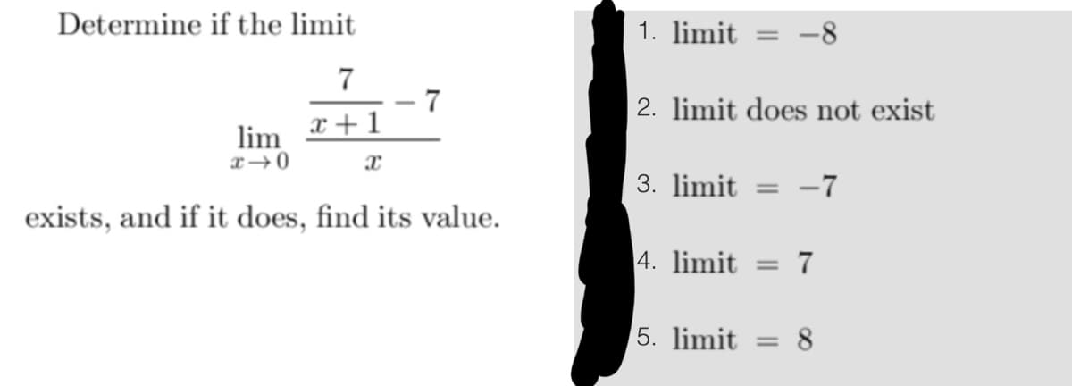 Determine if the limit
7
x+1
lim
x-0
exists, and if it does, find its value.
1. limit =
2. limit does not exist
3. limit=
-7
4. limit = 7
5. limit = 8
