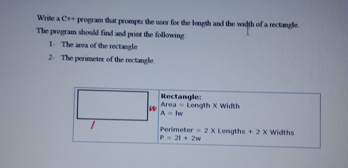 Write a C++
program
that
prompts the user for the length and the width of a rectangle.
The program should find and print the following:
1- The area of the rectangle
2- The perimeter of the rectangle.
Rectangle:
Area Length X Width
A lw
Perimeter = 2 X Lengths+ 2 X Widths
P= 21 +2w
