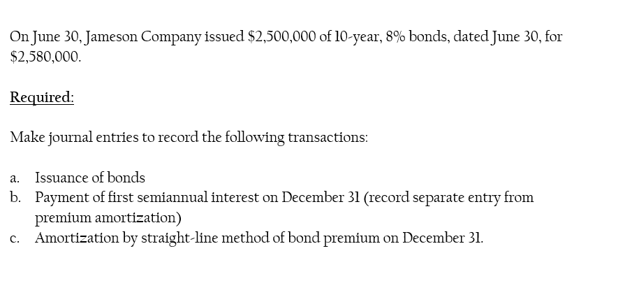 On June 30, Jameson Company issued $2,500,000 of 10-year, 8% bonds, dated June 30, for
$2,580,000.
Required:
Make journal entries to record the following transactions:
a.
Issuance of bonds
b. Payment of first semiannual interest on December 31 (record separate entry from
premium amortization)
Amortization by straight-line method of bond premium on December 31.
