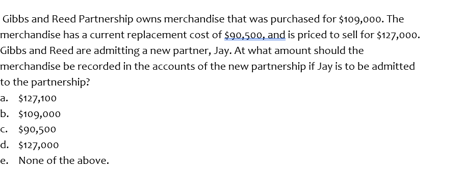 Gibbs and Reed Partnership owns merchandise that was purchased for $109,00o. The
merchandise has a current replacement cost of $90,500, and is priced to sell for $127,000.
Gibbs and Reed are admitting a new partner, Jay. At what amount should the
merchandise be recorded in the accounts of the new partnership if Jay is to be admitted
to the partnership?
a. $127,100
b. $109,000
c. $90,500
d. $127,000
e. None of the above.

