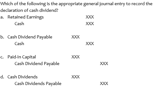 Which of the following is the appropriate general journal entry to record the
declaration of cash dividend?
a. Retained Earnings
XXX
Cash
XXX
b. Cash Dividend Payable
XXX
Cash
XXX
c. Paid-In Capital
Cash Dividend Payable
XXX
XXX
d. Cash Dividends
Cash Dividends Payable
XXX
XXX
