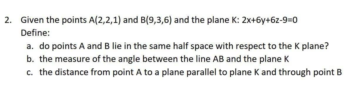 2. Given the points A(2,2,1) and B(9,3,6) and the plane K: 2x+6y+6z-9=0
Define:
a. do points A and B lie in the same half space with respect to the K plane?
b. the measure of the angle between the line AB and the plane K
c. the distance from point A to a plane parallel to plane K and through point B
